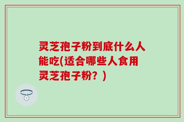 灵芝孢子粉到底什么人能吃(适合哪些人食用灵芝孢子粉？)