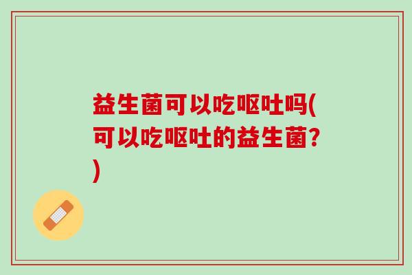 益生菌可以吃呕吐吗(可以吃呕吐的益生菌？)