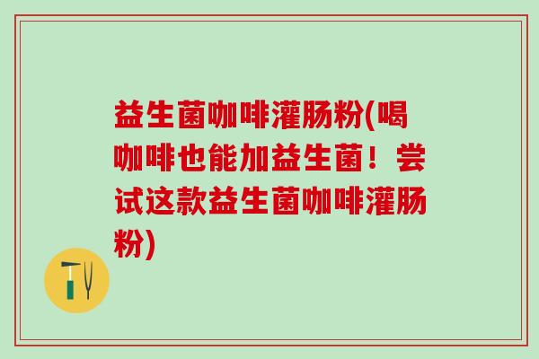 益生菌咖啡灌肠粉(喝咖啡也能加益生菌！尝试这款益生菌咖啡灌肠粉)