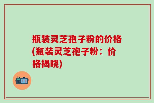 瓶装灵芝孢子粉的价格(瓶装灵芝孢子粉：价格揭晓)