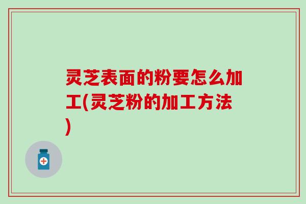 灵芝表面的粉要怎么加工(灵芝粉的加工方法)