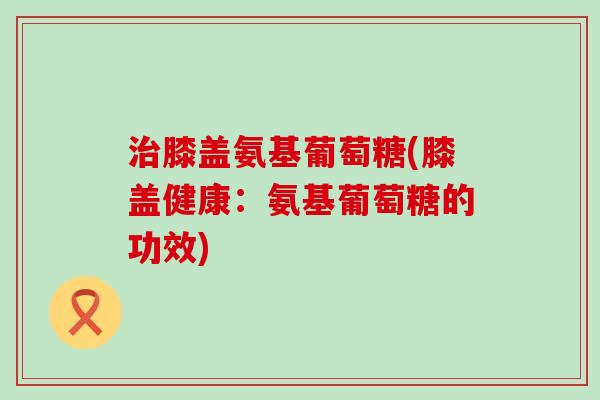 治膝盖氨基葡萄糖(膝盖健康：氨基葡萄糖的功效)