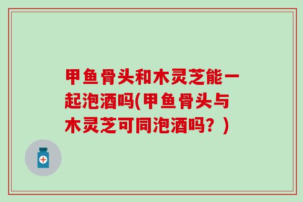 甲鱼骨头和木灵芝能一起泡酒吗(甲鱼骨头与木灵芝可同泡酒吗？)
