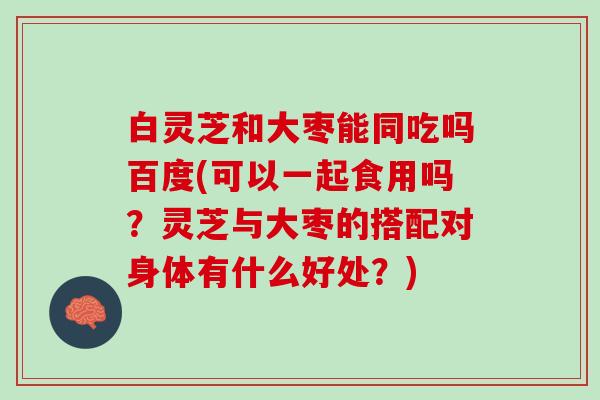 白灵芝和大枣能同吃吗百度(可以一起食用吗？灵芝与大枣的搭配对身体有什么好处？)