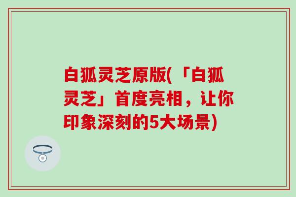 白狐灵芝原版(「白狐灵芝」首度亮相，让你印象深刻的5大场景)