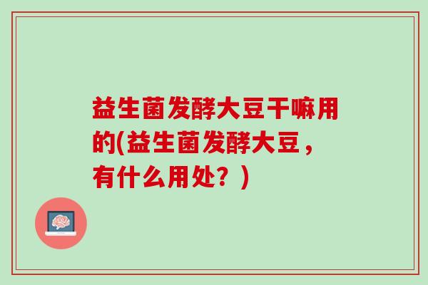 益生菌发酵大豆干嘛用的(益生菌发酵大豆，有什么用处？)