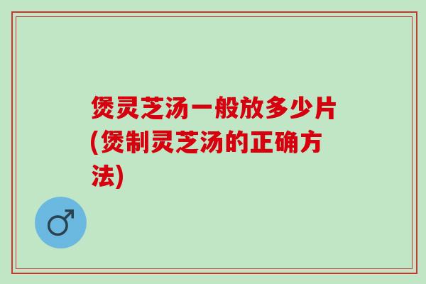煲灵芝汤一般放多少片(煲制灵芝汤的正确方法)