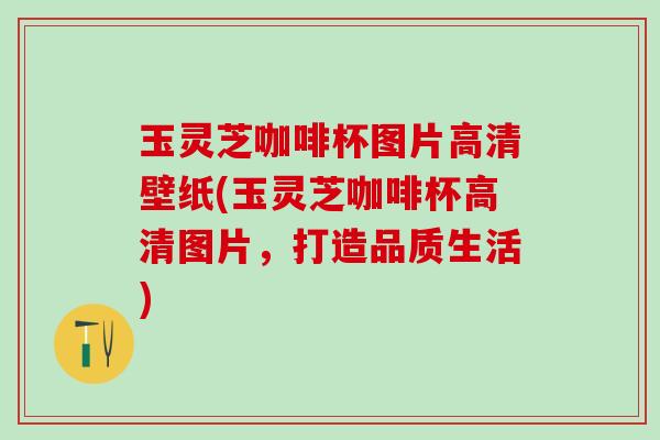 玉灵芝咖啡杯图片高清壁纸(玉灵芝咖啡杯高清图片，打造品质生活)