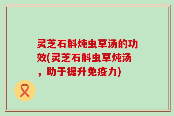 灵芝石斛炖虫草汤的功效(灵芝石斛虫草炖汤，助于提升免疫力)