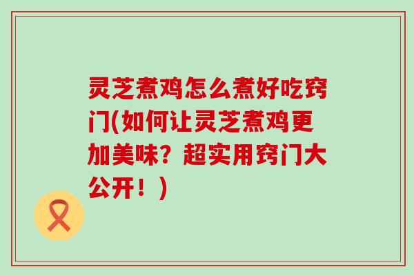 灵芝煮鸡怎么煮好吃窍门(如何让灵芝煮鸡更加美味？超实用窍门大公开！)