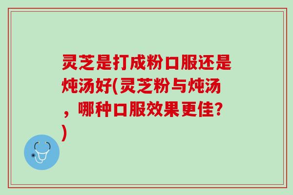 灵芝是打成粉口服还是炖汤好(灵芝粉与炖汤，哪种口服效果更佳？)
