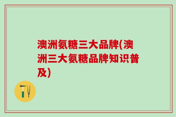 澳洲氨糖三大品牌(澳洲三大氨糖品牌知识普及)