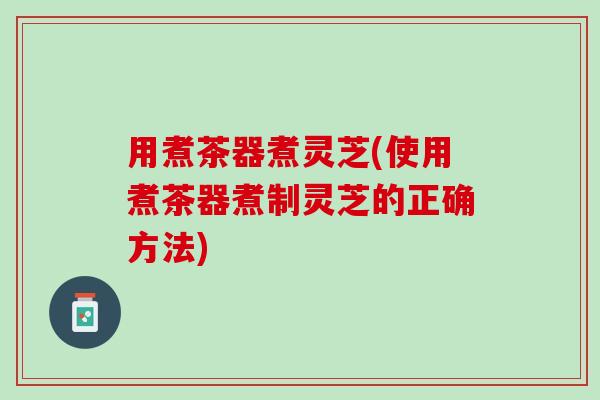 用煮茶器煮灵芝(使用煮茶器煮制灵芝的正确方法)