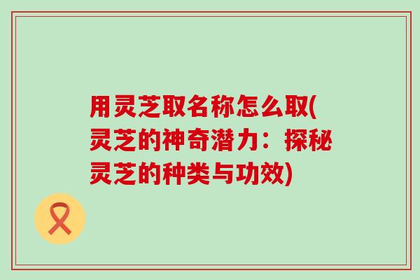 用灵芝取名称怎么取(灵芝的神奇潜力：探秘灵芝的种类与功效)