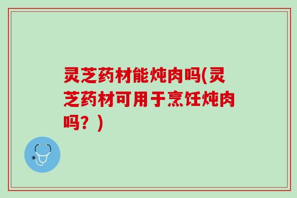 灵芝药材能炖肉吗(灵芝药材可用于烹饪炖肉吗？)