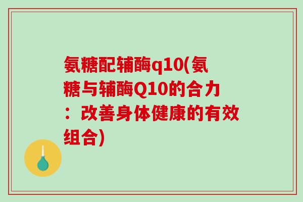 氨糖配辅酶q10(氨糖与辅酶Q10的合力：改善身体健康的有效组合)
