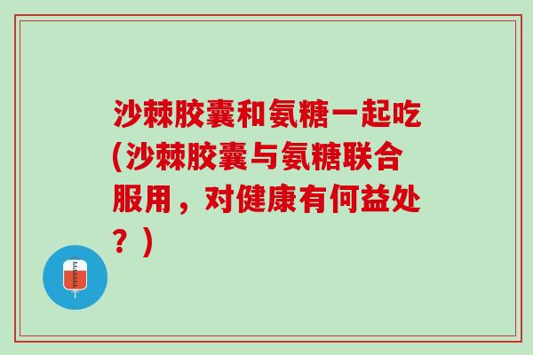 沙棘胶囊和氨糖一起吃(沙棘胶囊与氨糖联合服用，对健康有何益处？)