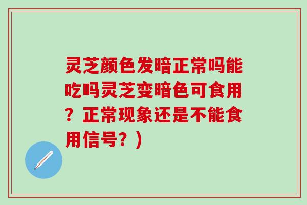 灵芝颜色发暗正常吗能吃吗灵芝变暗色可食用？正常现象还是不能食用信号？)