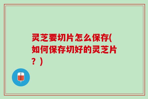灵芝要切片怎么保存(如何保存切好的灵芝片？)
