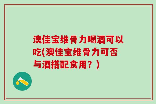 澳佳宝维骨力喝酒可以吃(澳佳宝维骨力可否与酒搭配食用？)