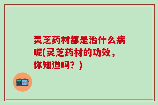 灵芝药材都是治什么病呢(灵芝药材的功效，你知道吗？)