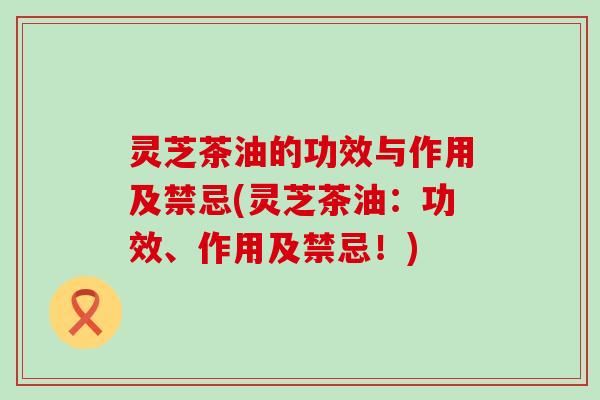 灵芝茶油的功效与作用及禁忌(灵芝茶油：功效、作用及禁忌！)