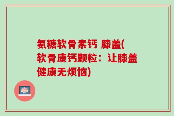 氨糖软骨素钙 膝盖(软骨康钙颗粒：让膝盖健康无烦恼)