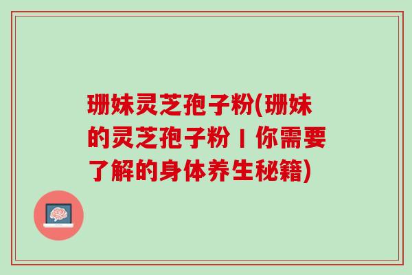 珊妹灵芝孢子粉(珊妹的灵芝孢子粉丨你需要了解的身体养生秘籍)