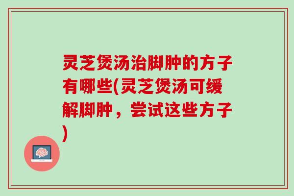 灵芝煲汤治脚肿的方子有哪些(灵芝煲汤可缓解脚肿，尝试这些方子)