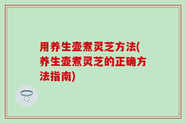 用养生壶煮灵芝方法(养生壶煮灵芝的正确方法指南)