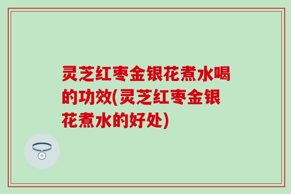 灵芝红枣金银花煮水喝的功效(灵芝红枣金银花煮水的好处)