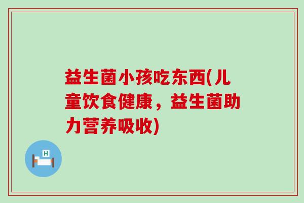 益生菌小孩吃东西(儿童饮食健康，益生菌助力营养吸收)
