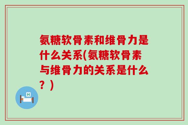 氨糖软骨素和维骨力是什么关系(氨糖软骨素与维骨力的关系是什么？)