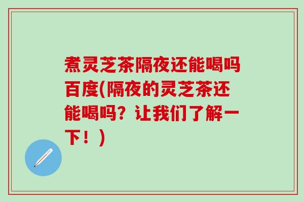 煮灵芝茶隔夜还能喝吗百度(隔夜的灵芝茶还能喝吗？让我们了解一下！)