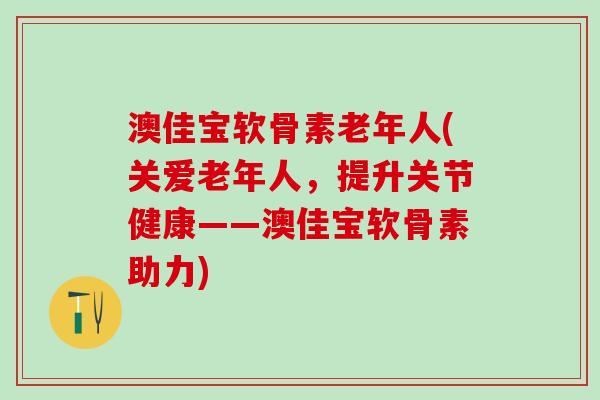 澳佳宝软骨素老年人(关爱老年人，提升关节健康——澳佳宝软骨素助力)