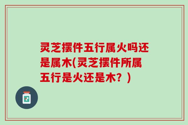 灵芝摆件五行属火吗还是属木(灵芝摆件所属五行是火还是木？)