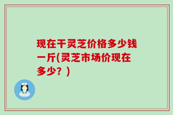 现在干灵芝价格多少钱一斤(灵芝市场价现在多少？)