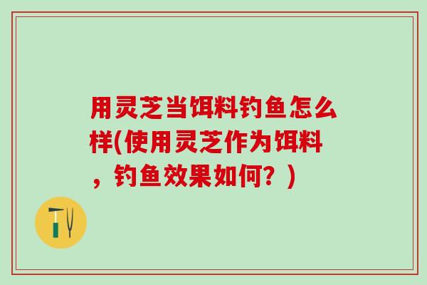 用灵芝当饵料钓鱼怎么样(使用灵芝作为饵料，钓鱼效果如何？)