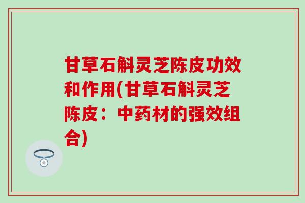 甘草石斛灵芝陈皮功效和作用(甘草石斛灵芝陈皮：中药材的强效组合)