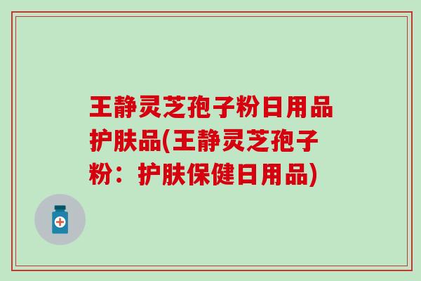 王静灵芝孢子粉日用品护肤品(王静灵芝孢子粉：护肤保健日用品)