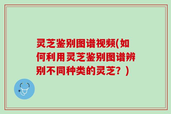 灵芝鉴别图谱视频(如何利用灵芝鉴别图谱辨别不同种类的灵芝？)