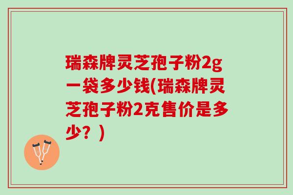 瑞森牌灵芝孢子粉2g一袋多少钱(瑞森牌灵芝孢子粉2克售价是多少？)