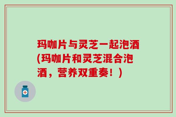 玛咖片与灵芝一起泡酒(玛咖片和灵芝混合泡酒，营养双重奏！)