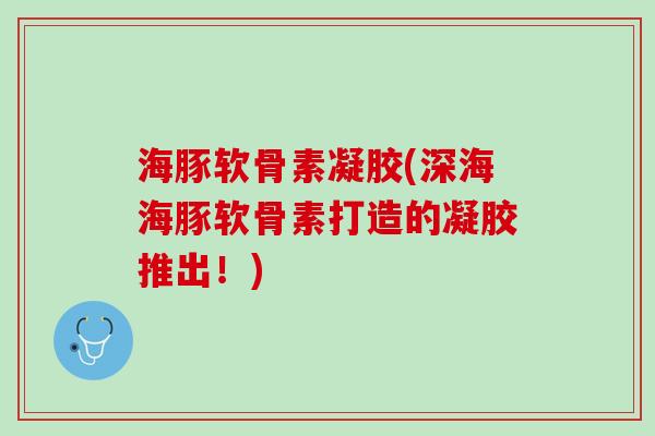 海豚软骨素凝胶(深海海豚软骨素打造的凝胶推出！)