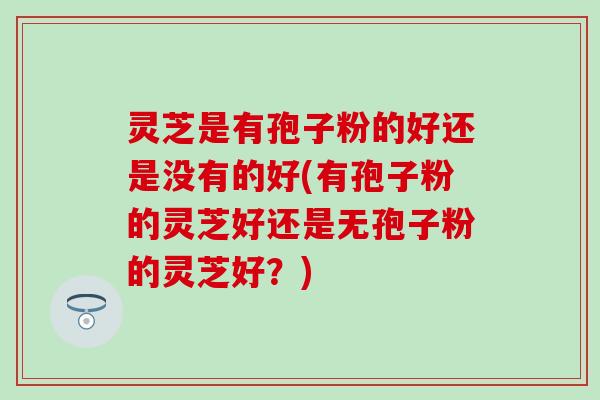 灵芝是有孢子粉的好还是没有的好(有孢子粉的灵芝好还是无孢子粉的灵芝好？)