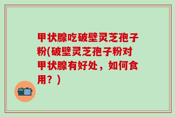 甲状腺吃破壁灵芝孢子粉(破壁灵芝孢子粉对甲状腺有好处，如何食用？)