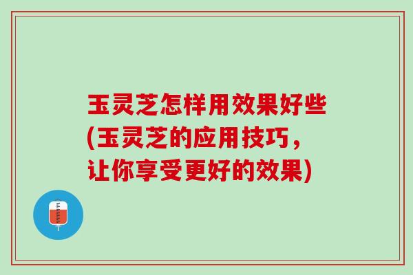 玉灵芝怎样用效果好些(玉灵芝的应用技巧，让你享受更好的效果)
