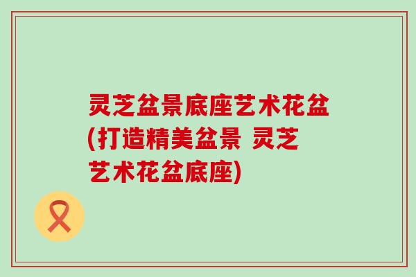 灵芝盆景底座艺术花盆(打造精美盆景 灵芝艺术花盆底座)