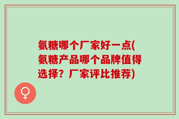氨糖哪个厂家好一点(氨糖产品哪个品牌值得选择？厂家评比推荐)