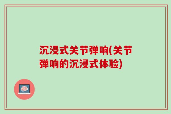 沉浸式关节弹响(关节弹响的沉浸式体验)
